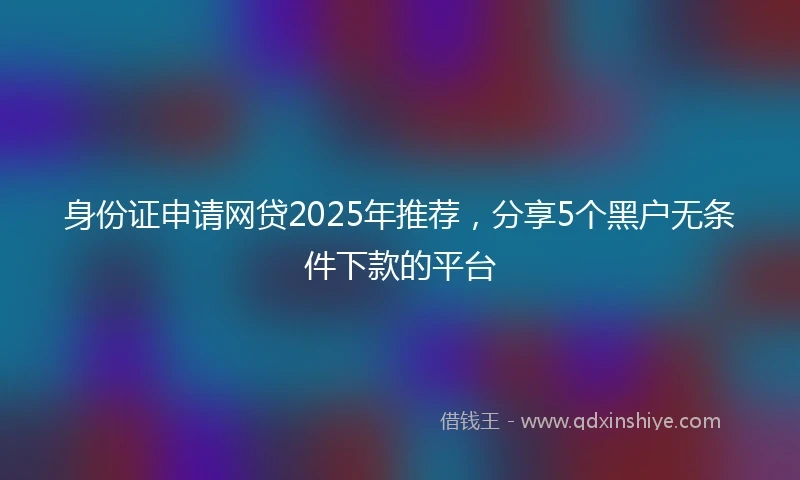 身份证申请网贷2025年推荐，分享5个黑户无条件下款的平台