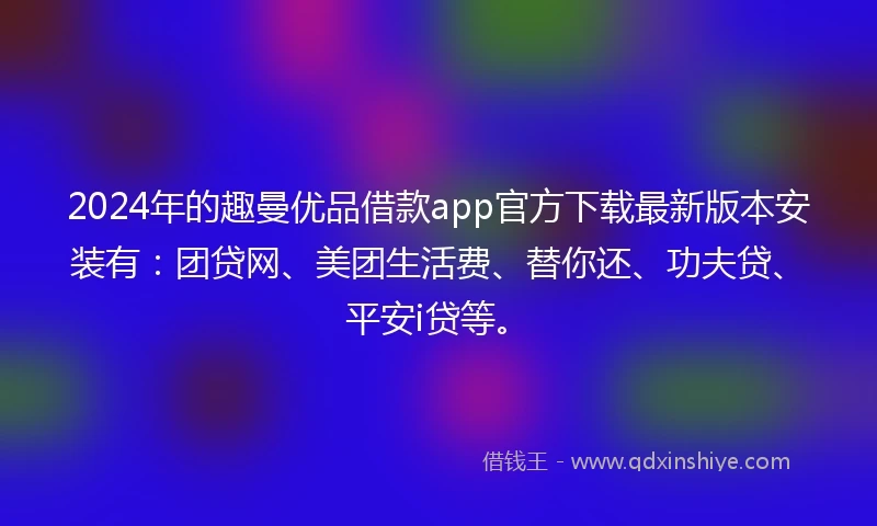 2024年的趣曼优品借款app官方下载最新版本安装有：团贷网、美团生活费、替你还、功夫贷、平安i贷等。