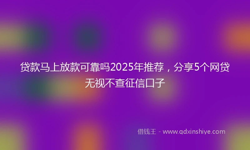 贷款马上放款可靠吗2025年推荐，分享5个网贷无视不查征信口子