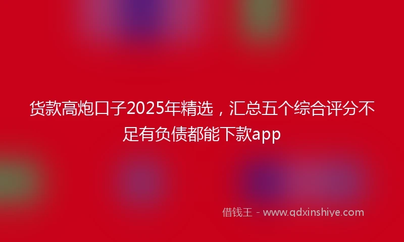 货款高炮口子2025年精选，汇总五个综合评分不足有负债都能下款app