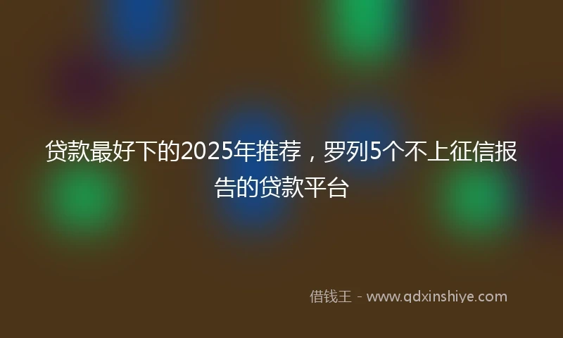 贷款最好下的2025年推荐，罗列5个不上征信报告的贷款平台