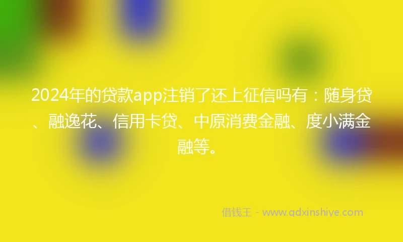 2024年的贷款app注销了还上征信吗有：随身贷、融逸花、信用卡贷、中原消费金融、度小满金融等。