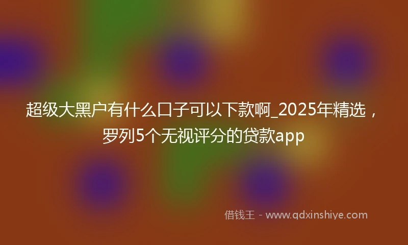 超级大黑户有什么口子可以下款啊_2025年精选，罗列5个无视评分的贷款app