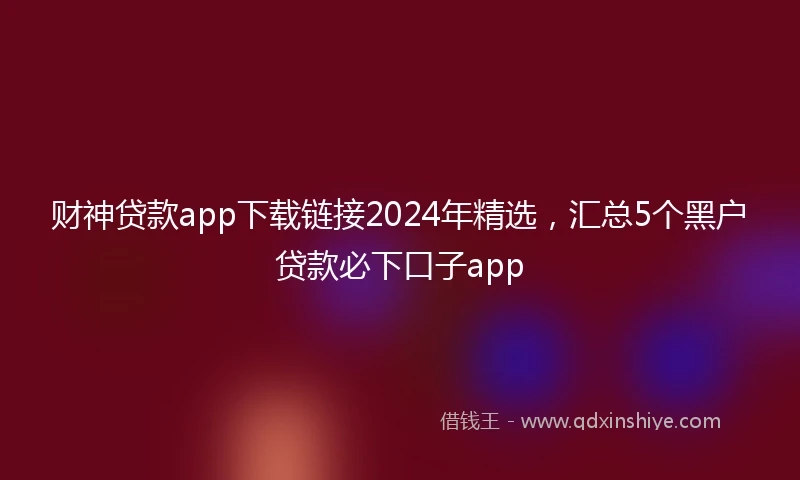 财神贷款app下载链接2024年精选，汇总5个黑户贷款必下口子app