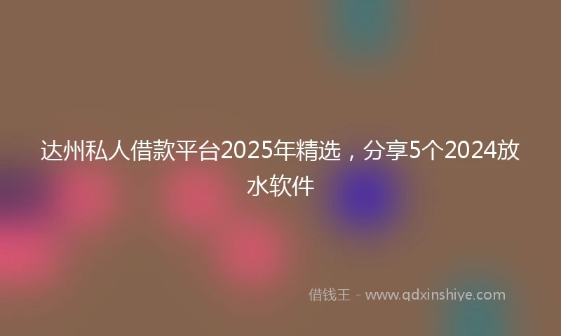 达州私人借款平台2025年精选，分享5个2024放水软件