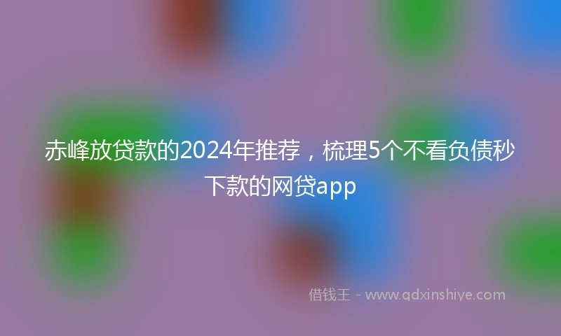 赤峰放贷款的2024年推荐，梳理5个不看负债秒下款的网贷app
