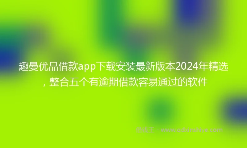 趣曼优品借款app下载安装最新版本2024年精选，整合五个有逾期借款容易通过的软件