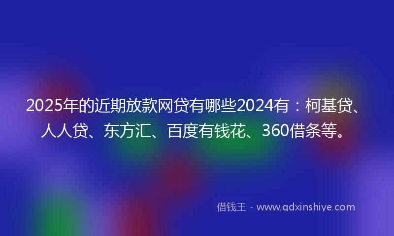 2025年的近期放款网贷有哪些2024有：柯基贷、人人贷、东方汇、百度有钱花、360借条等。