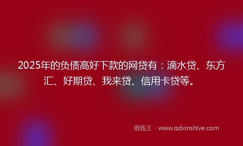 2025年的负债高好下款的网贷有：滴水贷、东方汇、好期贷、我来贷、信用卡贷等。