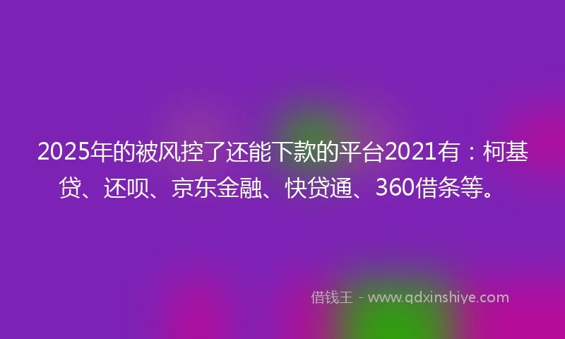 2025年的被风控了还能下款的平台2021有：柯基贷、还呗、京东金融、快贷通、360借条等。