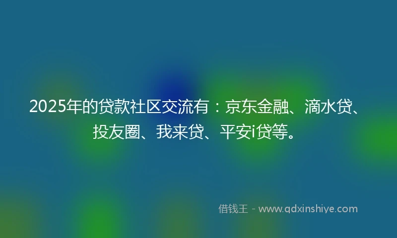 2025年的贷款社区交流有：京东金融、滴水贷、投友圈、我来贷、平安i贷等。