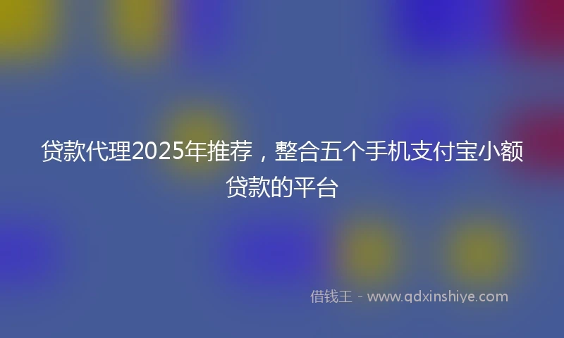 贷款代理2025年推荐，整合五个手机支付宝小额贷款的平台