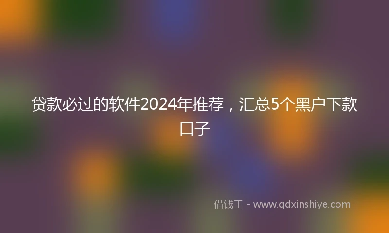 贷款必过的软件2024年推荐，汇总5个黑户下款口子