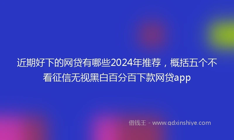 近期好下的网贷有哪些2024年推荐，概括五个不看征信无视黑白百分百下款网贷app
