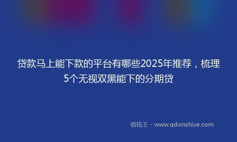 贷款马上能下款的平台有哪些2025年推荐，梳理5个无视双黑能下的分期贷