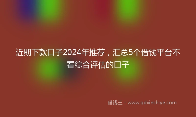 近期下款口子2024年推荐，汇总5个借钱平台不看综合评估的口子