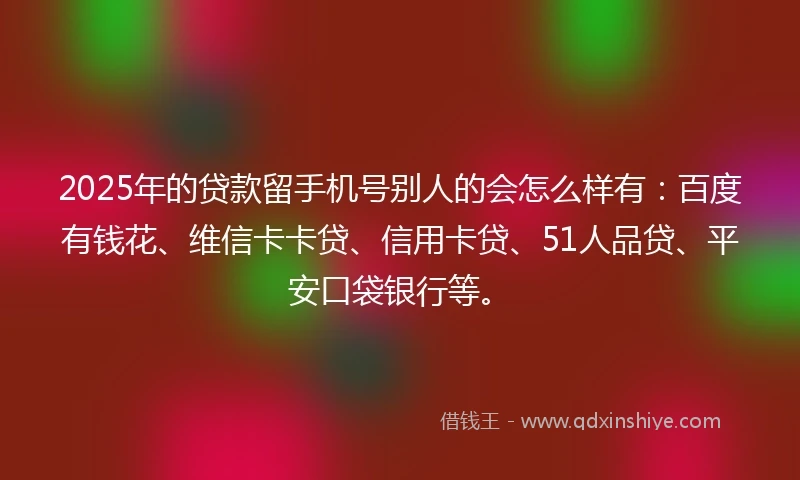 2025年的贷款留手机号别人的会怎么样有：百度有钱花、维信卡卡贷、信用卡贷、51人品贷、平安口袋银行等。