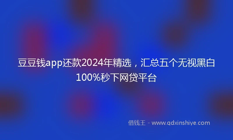 豆豆钱app还款2024年精选，汇总五个无视黑白100%秒下网贷平台
