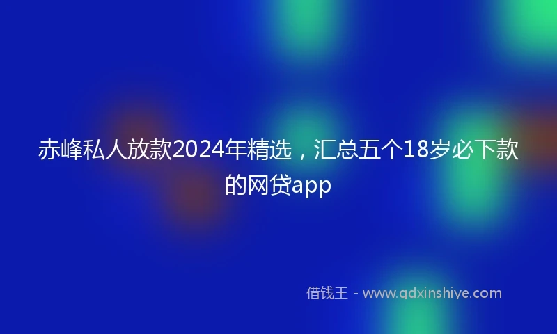 赤峰私人放款2024年精选,汇总五个18岁必下款的网贷app