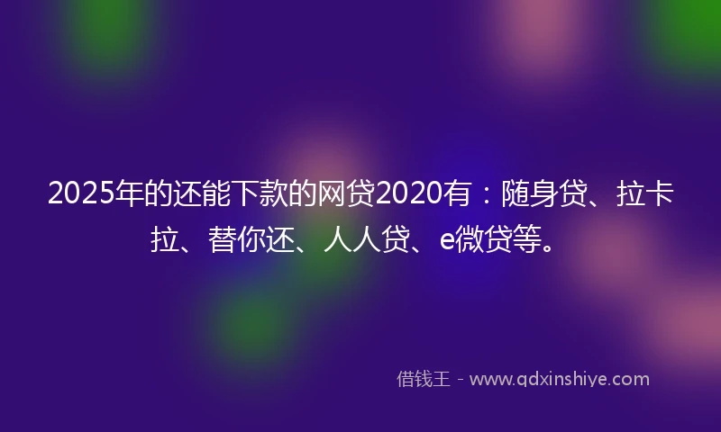 2025年的还能下款的网贷2020有：随身贷、拉卡拉、替你还、人人贷、e微贷等。