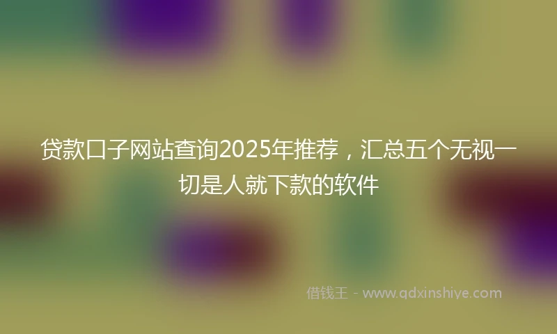 贷款口子网站查询2025年推荐，汇总五个无视一切是人就下款的软件