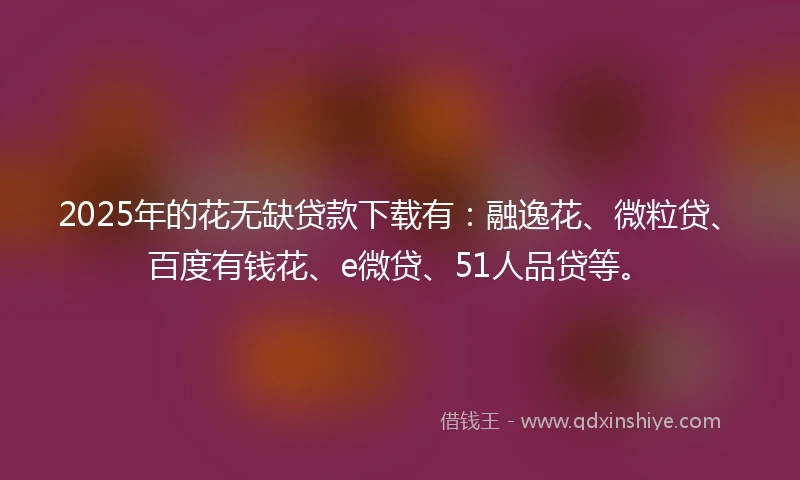 2025年的花无缺贷款下载有：融逸花、微粒贷、百度有钱花、e微贷、51人品贷等。