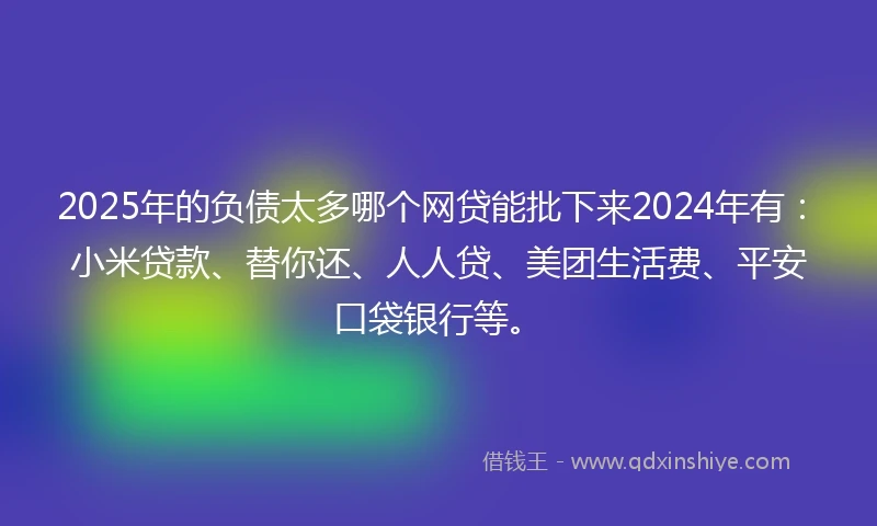 2025年的负债太多哪个网贷能批下来2024年有：小米贷款、替你还、人人贷、美团生活费、平安口袋银行等。