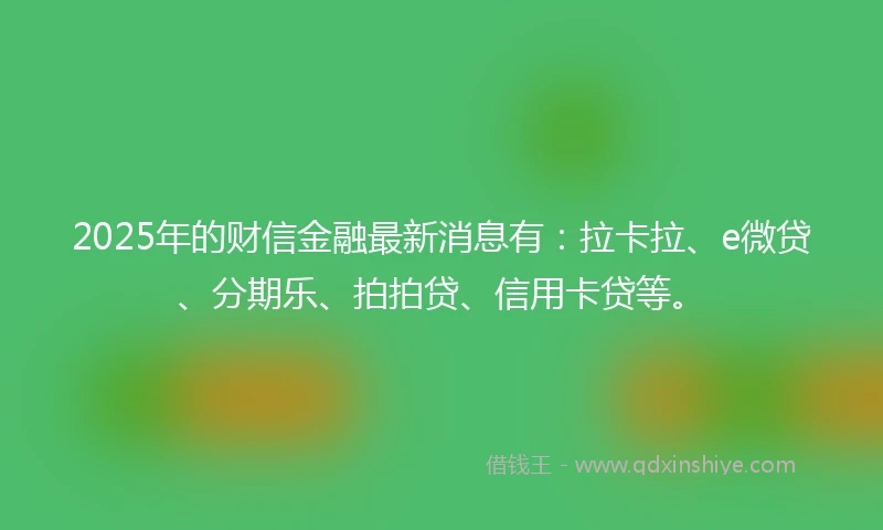 2025年的财信金融最新消息有：拉卡拉、e微贷、分期乐、拍拍贷、信用卡贷等。