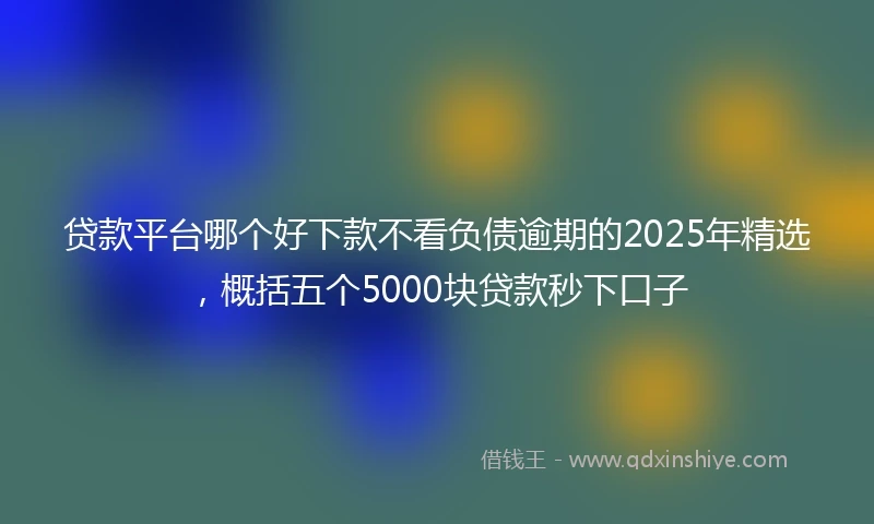 贷款平台哪个好下款不看负债逾期的2025年精选，概括五个5000块贷款秒下口子