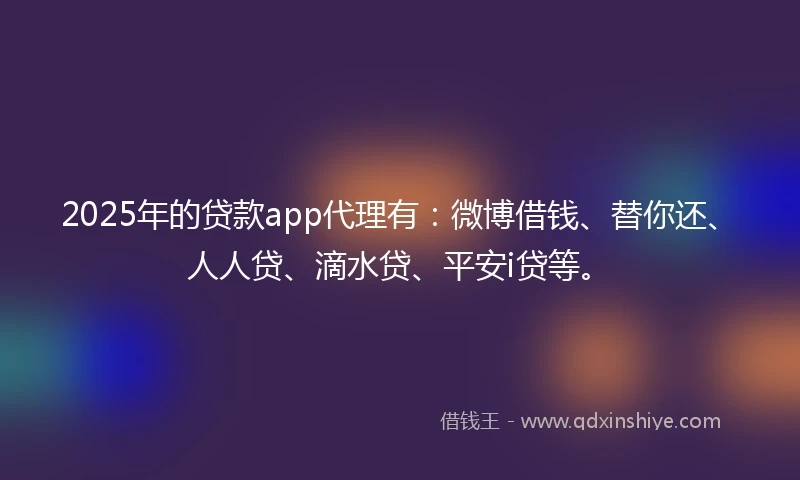 2025年的贷款app代理有：微博借钱、替你还、人人贷、滴水贷、平安i贷等。