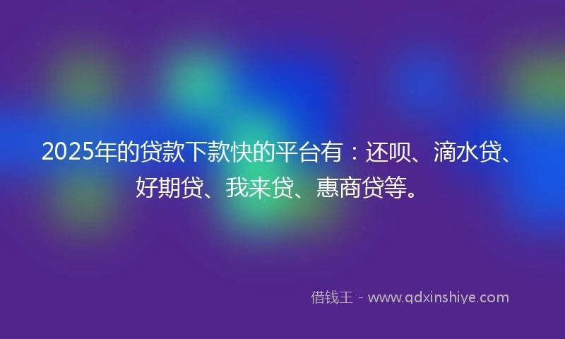 2025年的贷款下款快的平台有：还呗、滴水贷、好期贷、我来贷、惠商贷等。