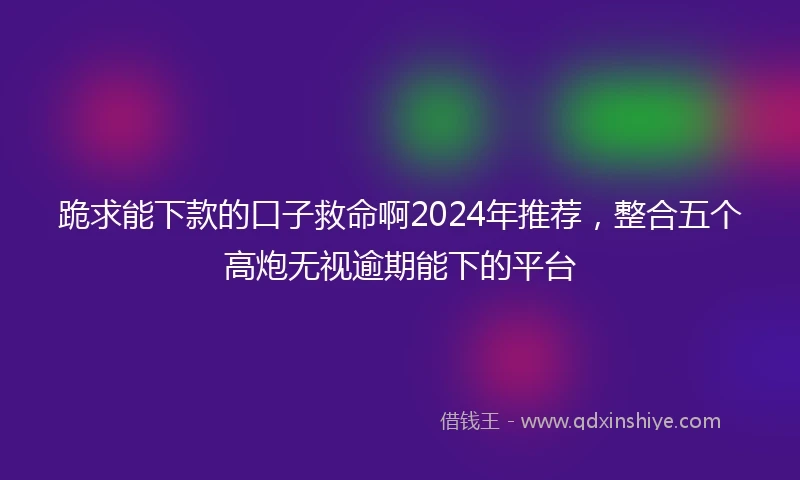 跪求能下款的口子救命啊2024年推荐，整合五个高炮无视逾期能下的平台