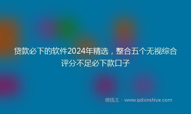 贷款必下的软件2024年精选，整合五个无视综合评分不足必下款口子