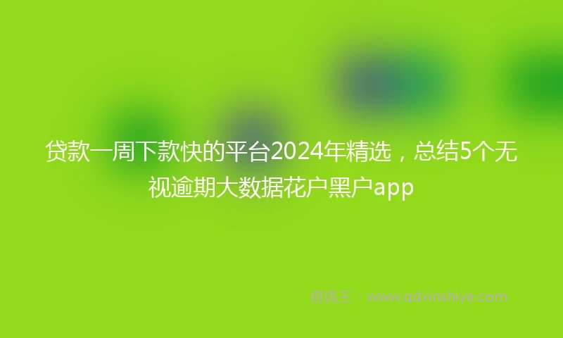 贷款一周下款快的平台2024年精选，总结5个无视逾期大数据花户黑户app