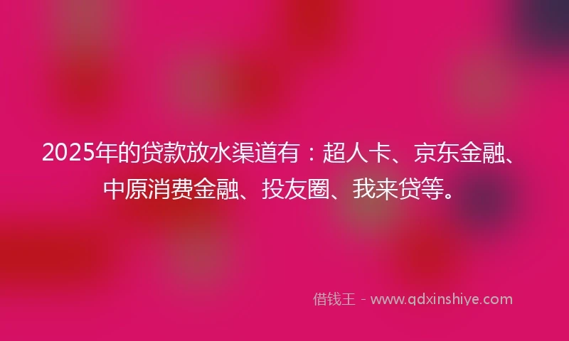 2025年的贷款放水渠道有：超人卡、京东金融、中原消费金融、投友圈、我来贷等。