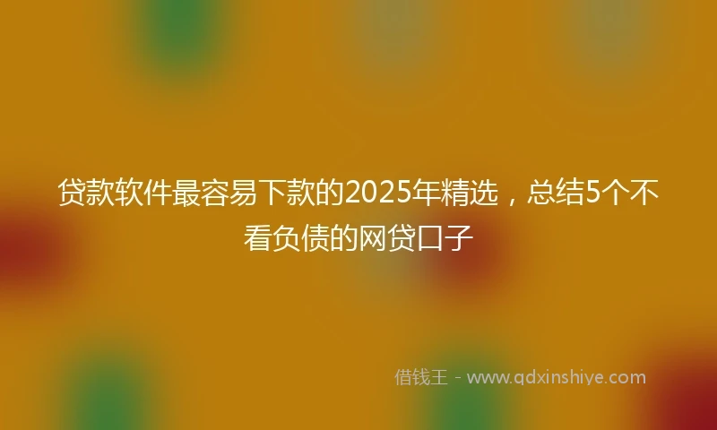 贷款软件最容易下款的2025年精选,总结5个不看负债的网贷口子