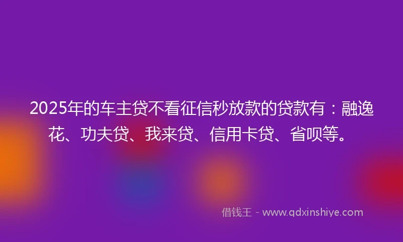 2025年的车主贷不看征信秒放款的贷款有：融逸花、功夫贷、我来贷、信用卡贷、省呗等。
