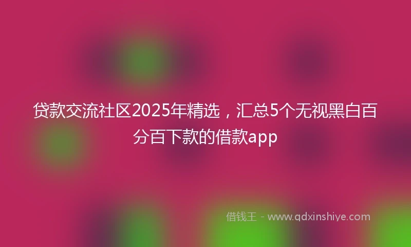 贷款交流社区2025年精选，汇总5个无视黑白百分百下款的借款app