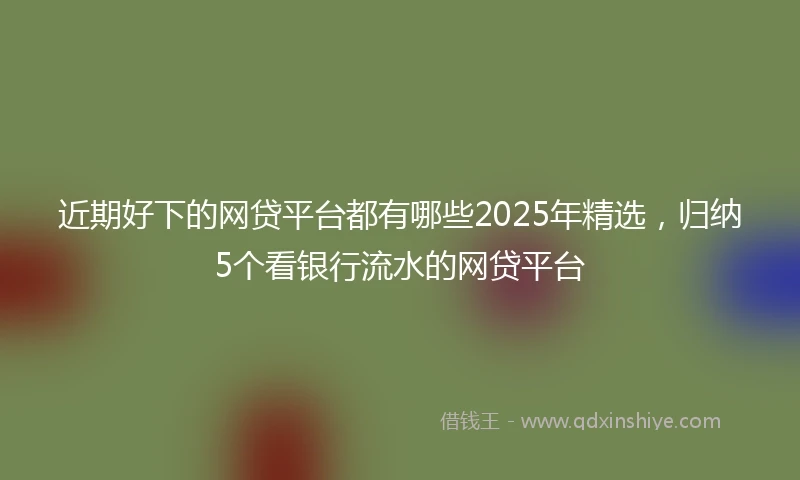 近期好下的网贷平台都有哪些2025年精选，归纳5个看银行流水的网贷平台
