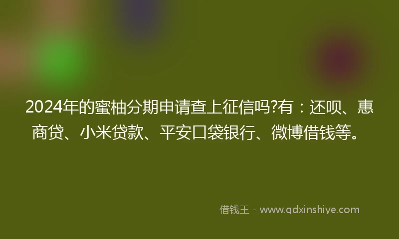 2024年的蜜柚分期申请查上征信吗?有：还呗、惠商贷、小米贷款、平安口袋银行、微博借钱等。