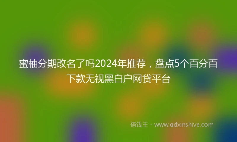 蜜柚分期改名了吗2024年推荐，盘点5个百分百下款无视黑白户网贷平台