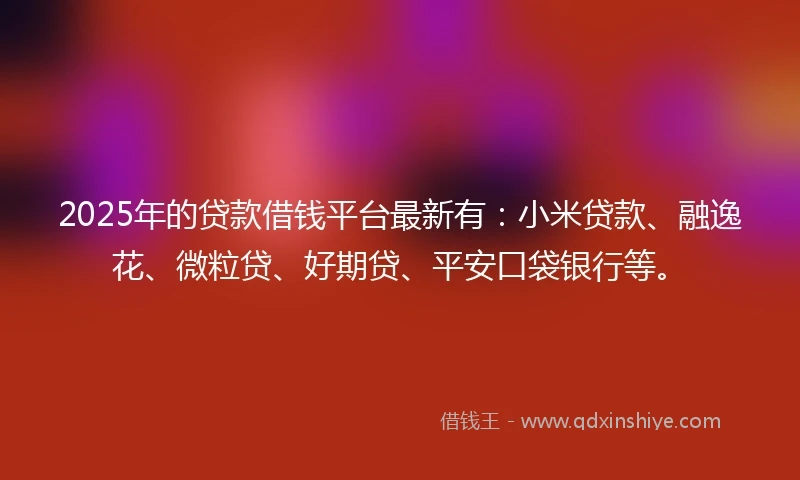 2025年的贷款借钱平台最新有：小米贷款、融逸花、微粒贷、好期贷、平安口袋银行等。