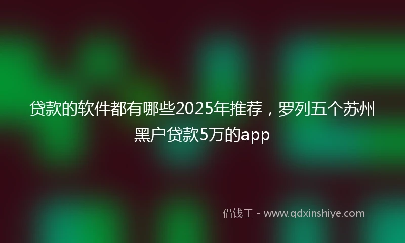 贷款的软件都有哪些2025年推荐，罗列五个苏州黑户贷款5万的app