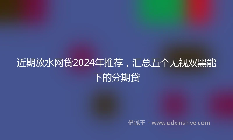 近期放水网贷2024年推荐，汇总五个无视双黑能下的分期贷
