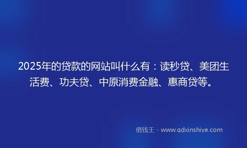 2025年的贷款的网站叫什么有：读秒贷、美团生活费、功夫贷、中原消费金融、惠商贷等。
