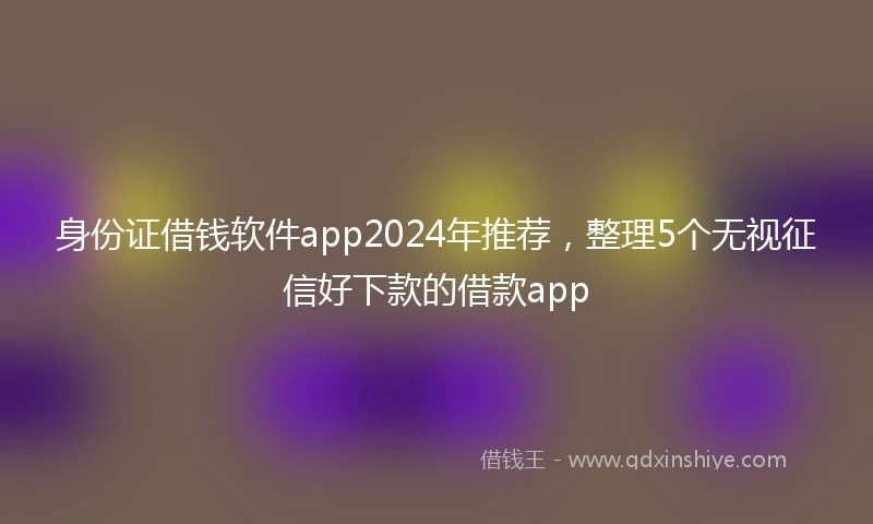 身份证借钱软件app2024年推荐，整理5个无视征信好下款的借款app