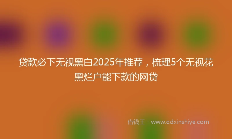 贷款必下无视黑白2025年推荐，梳理5个无视花黑烂户能下款的网贷