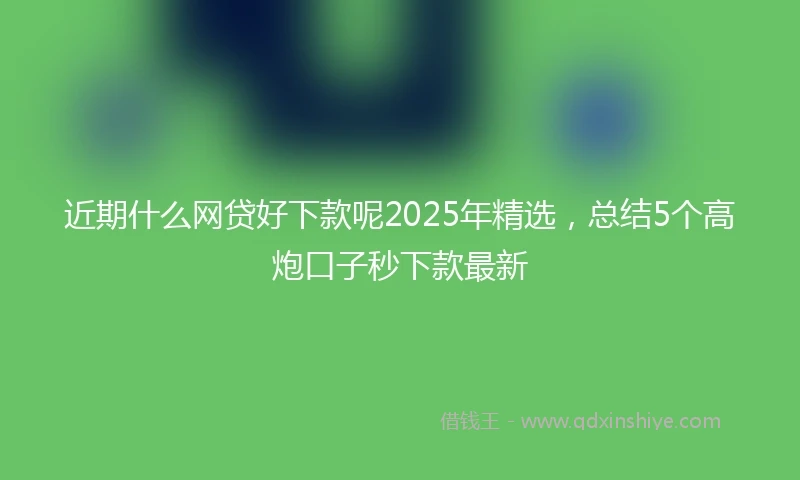 近期什么网贷好下款呢2025年精选，总结5个高炮口子秒下款最新