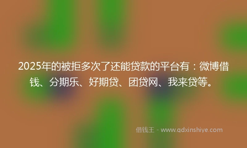 2025年的被拒多次了还能贷款的平台有：微博借钱、分期乐、好期贷、团贷网、我来贷等。