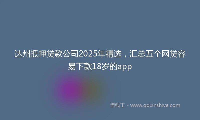 达州抵押贷款公司2025年精选，汇总五个网贷容易下款18岁的app
